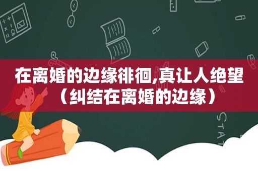 在离婚的边缘徘徊,真让人绝望（纠结在离婚的边缘）