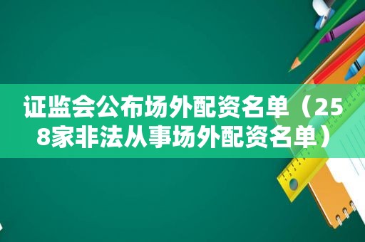 证监会公布场外配资名单（258家非法从事场外配资名单）