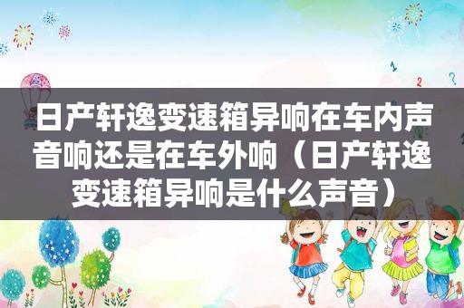 日产轩逸变速箱异响在车内声音响还是在车外响（日产轩逸变速箱异响是什么声音）