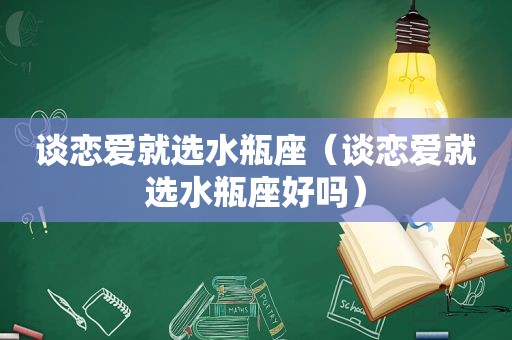 谈恋爱就选水瓶座（谈恋爱就选水瓶座好吗）