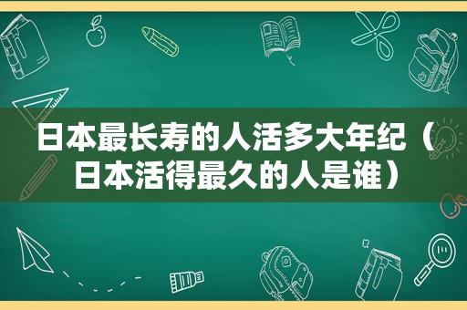 日本最长寿的人活多大年纪（日本活得最久的人是谁）