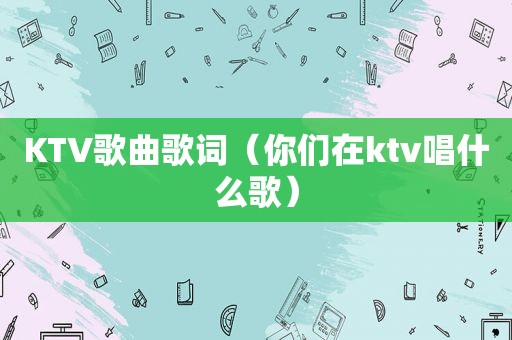 KTV歌曲歌词（你们在ktv唱什么歌）