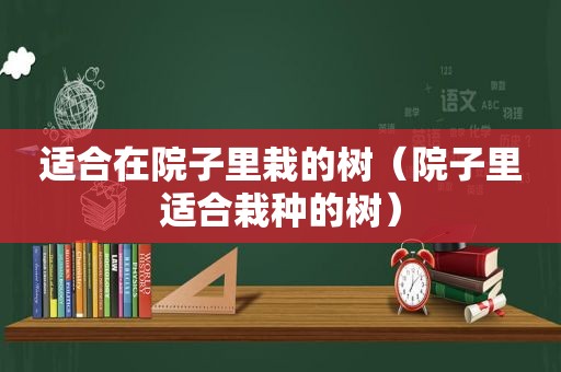 适合在院子里栽的树（院子里适合栽种的树）