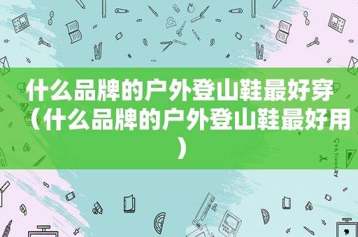 什么品牌的户外登山鞋最好穿（什么品牌的户外登山鞋最好用）