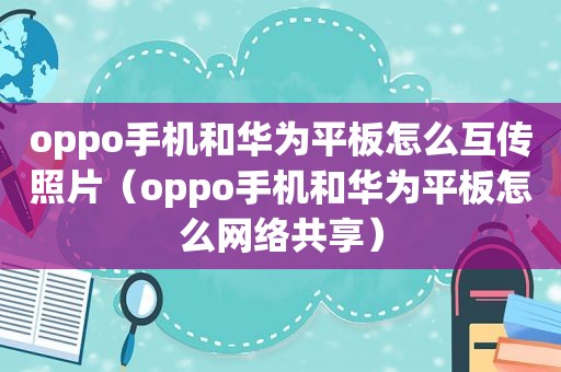 oppo手机和华为平板怎么互传照片（oppo手机和华为平板怎么网络共享）