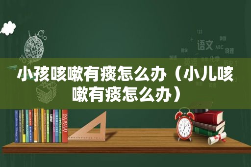 小孩咳嗽有痰怎么办（小儿咳嗽有痰怎么办）