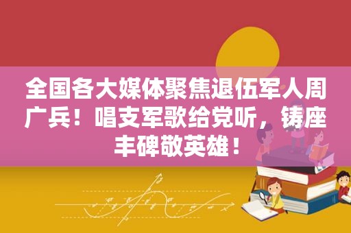 全国各大媒体聚焦退伍军人周广兵！唱支军歌给党听，铸座丰碑敬英雄！