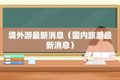 境外游最新消息（国内旅游最新消息）