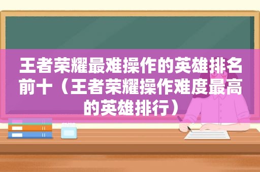 王者荣耀最难操作的英雄排名前十（王者荣耀操作难度最高的英雄排行）