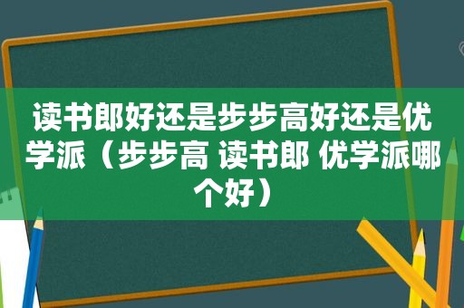 读书郎好还是步步高好还是优学派（步步高 读书郎 优学派哪个好）