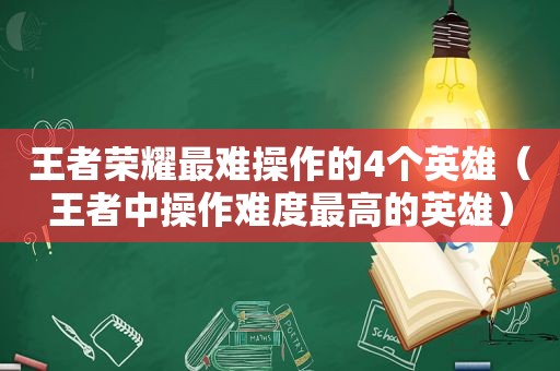 王者荣耀最难操作的4个英雄（王者中操作难度最高的英雄）