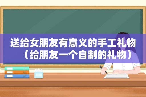 送给女朋友有意义的手工礼物（给朋友一个自制的礼物）