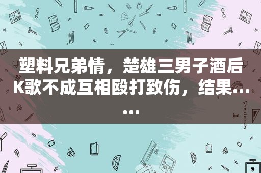 塑料兄弟情，楚雄三男子酒后K歌不成互相殴打致伤，结果……