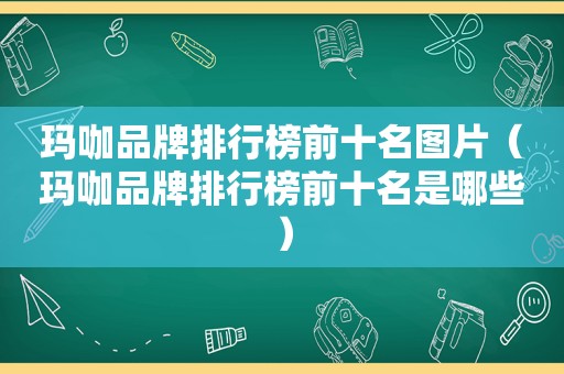 玛咖品牌排行榜前十名图片（玛咖品牌排行榜前十名是哪些）