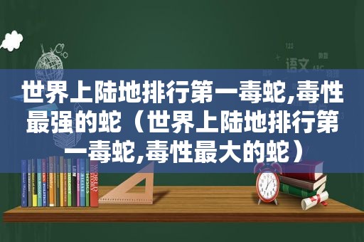 世界上陆地排行第一毒蛇,毒性最强的蛇（世界上陆地排行第一毒蛇,毒性最大的蛇）