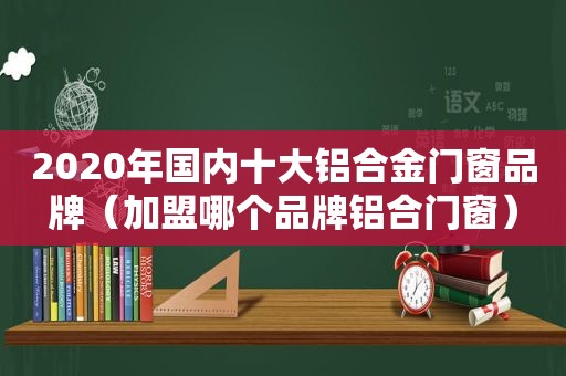 2020年国内十大铝合金门窗品牌（加盟哪个品牌铝合门窗）