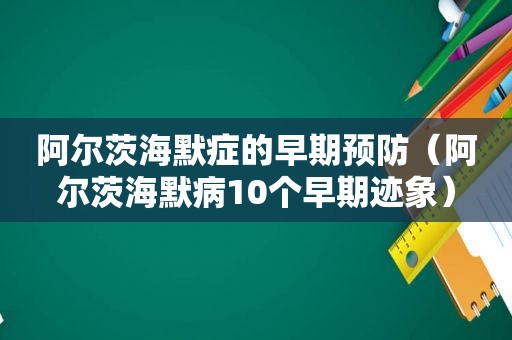 阿尔茨海默症的早期预防（阿尔茨海默病10个早期迹象）