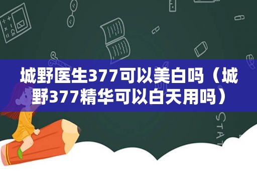 城野医生377可以美白吗（城野377精华可以白天用吗）