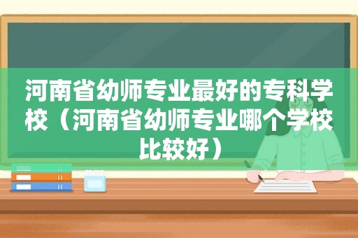 河南省幼师专业最好的专科学校（河南省幼师专业哪个学校比较好）