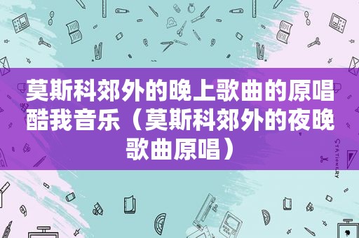 莫斯科郊外的晚上歌曲的原唱酷我音乐（莫斯科郊外的夜晚歌曲原唱）