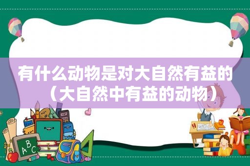 有什么动物是对大自然有益的（大自然中有益的动物）