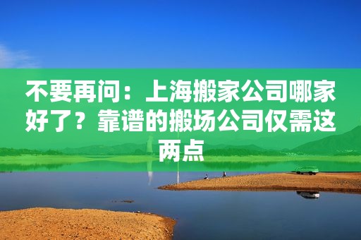 不要再问：上海搬家公司哪家好了？靠谱的搬场公司仅需这两点