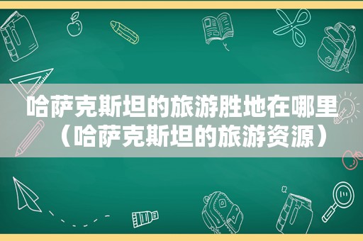 哈萨克斯坦的旅游胜地在哪里（哈萨克斯坦的旅游资源）