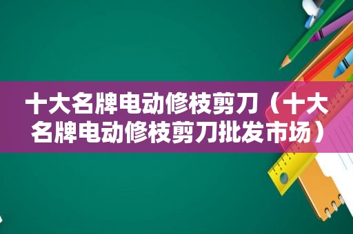 十大名牌电动修枝剪刀（十大名牌电动修枝剪刀批发市场）