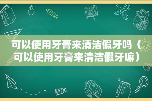 可以使用牙膏来清洁假牙吗（可以使用牙膏来清洁假牙嘛）