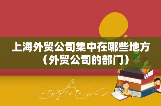 上海外贸公司集中在哪些地方（外贸公司的部门）