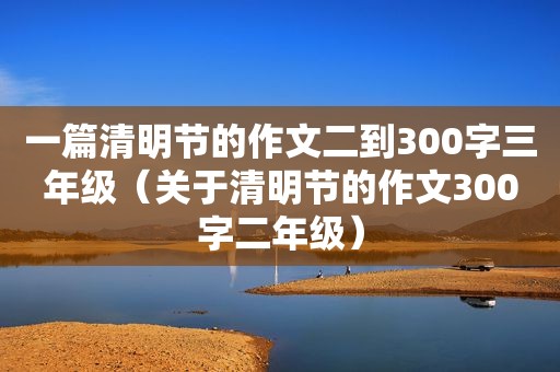 一篇清明节的作文二到300字三年级（关于清明节的作文300字二年级）