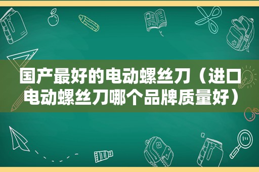 国产最好的电动螺丝刀（进口电动螺丝刀哪个品牌质量好）