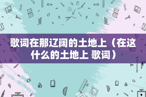 歌词在那辽阔的土地上（在这什么的土地上 歌词）