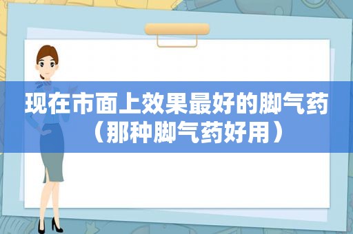 现在市面上效果最好的脚气药（那种脚气药好用）