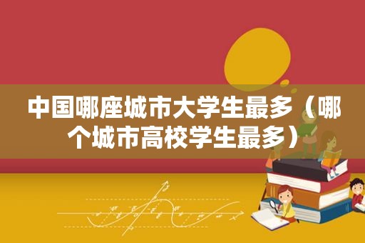 中国哪座城市大学生最多（哪个城市高校学生最多）