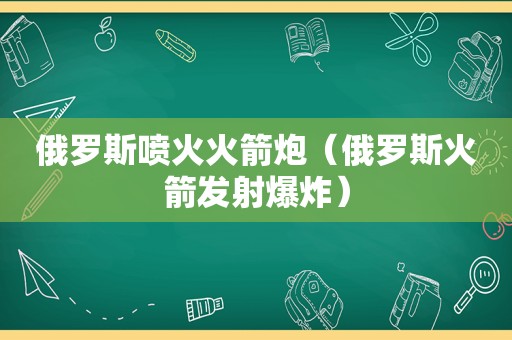 俄罗斯喷火火箭炮（俄罗斯火箭发射爆炸）