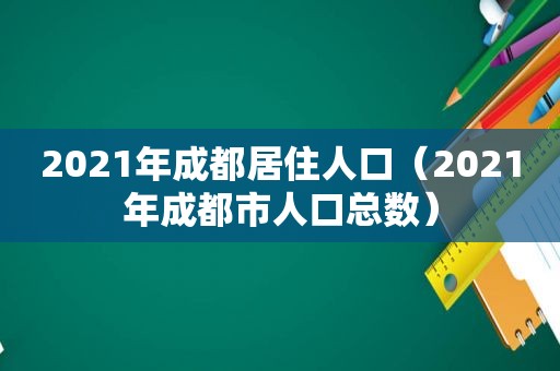 2021年成都居住人口（2021年成都市人口总数）