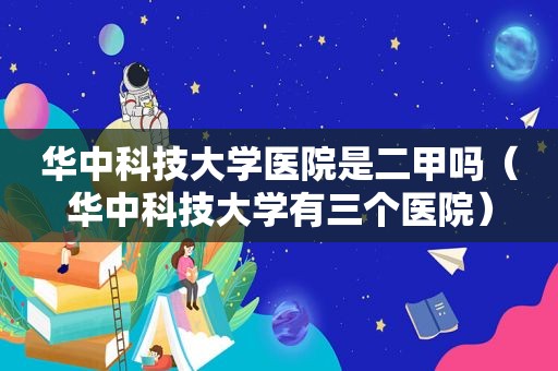 华中科技大学医院是二甲吗（华中科技大学有三个医院）