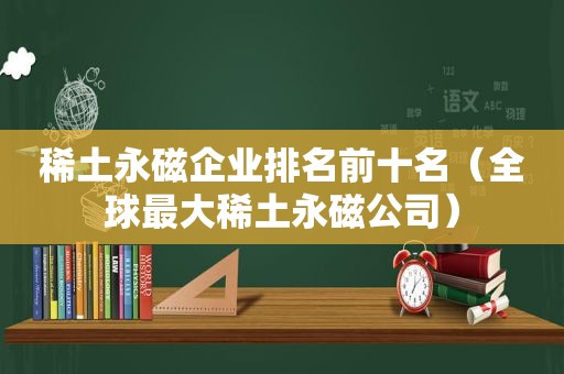 稀土永磁企业排名前十名（全球最大稀土永磁公司）