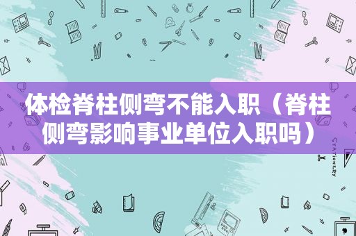 体检脊柱侧弯不能入职（脊柱侧弯影响事业单位入职吗）