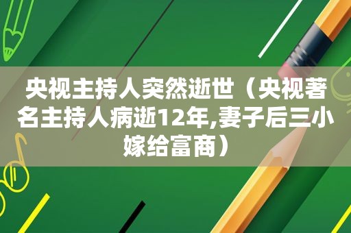 央视主持人突然逝世（央视著名主持人病逝12年,妻子后三小嫁给富商）