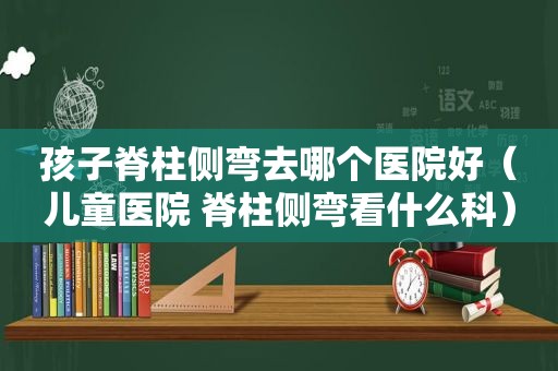 孩子脊柱侧弯去哪个医院好（儿童医院 脊柱侧弯看什么科）