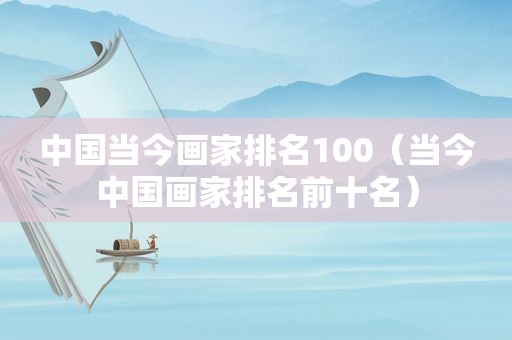 中国当今画家排名100（当今中国画家排名前十名）