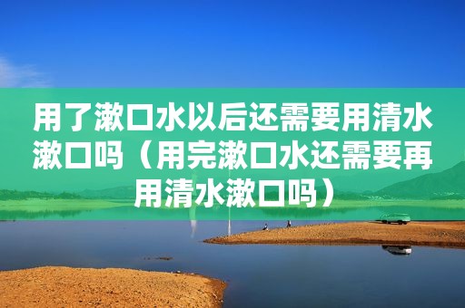 用了漱口水以后还需要用清水漱口吗（用完漱口水还需要再用清水漱口吗）