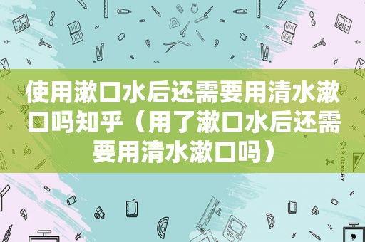 使用漱口水后还需要用清水漱口吗知乎（用了漱口水后还需要用清水漱口吗）