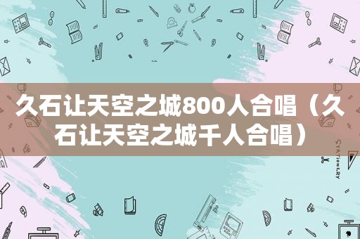 久石让天空之城800人合唱（久石让天空之城千人合唱）