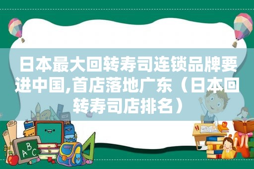 日本最大回转寿司连锁品牌要进中国,首店落地广东（日本回转寿司店排名）