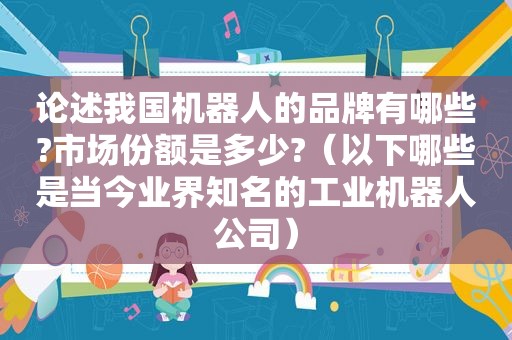 论述我国机器人的品牌有哪些?市场份额是多少?（以下哪些是当今业界知名的工业机器人公司）