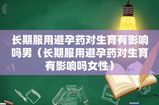 长期服用避孕药对生育有影响吗男（长期服用避孕药对生育有影响吗女性）