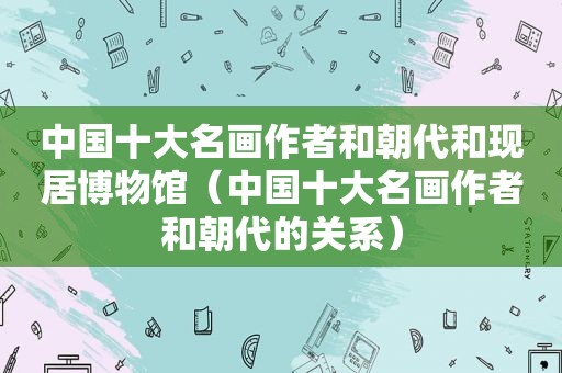 中国十大名画作者和朝代和现居博物馆（中国十大名画作者和朝代的关系）